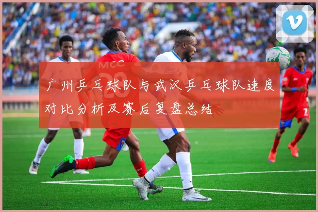 广州乒乓球队与武汉乒乓球队速度对比分析及赛后复盘总结