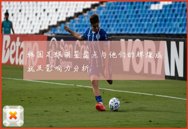 韩国足球明星盘点与他们的辉煌成就及影响力分析