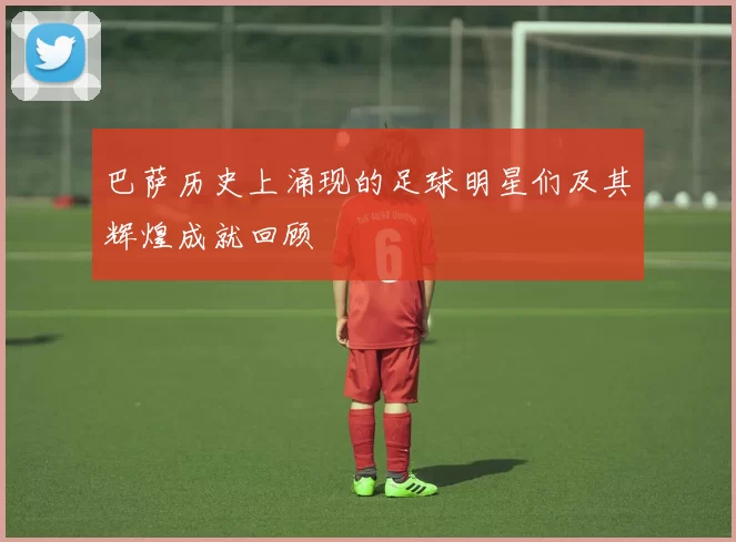 巴萨历史上涌现的足球明星们及其辉煌成就回顾