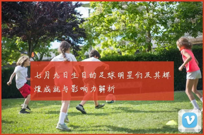 七月九日生日的足球明星们及其辉煌成就与影响力解析