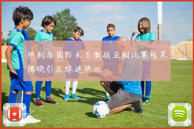 热刺与国际米兰激战正酣比赛结果揭晓引发球迷热议