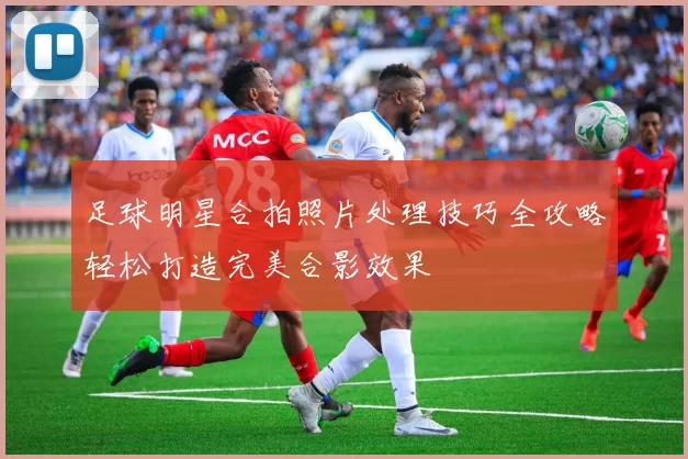 足球明星合拍照片处理技巧全攻略轻松打造完美合影效果