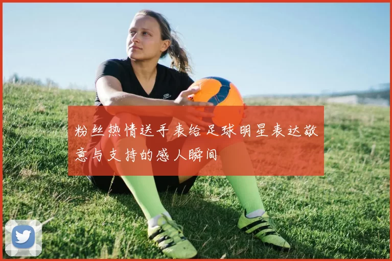粉丝热情送手表给足球明星表达敬意与支持的感人瞬间
