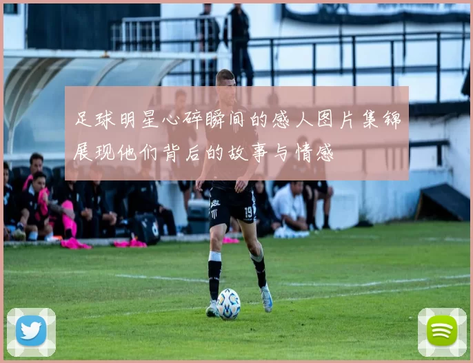 足球明星心碎瞬间的感人图片集锦展现他们背后的故事与情感