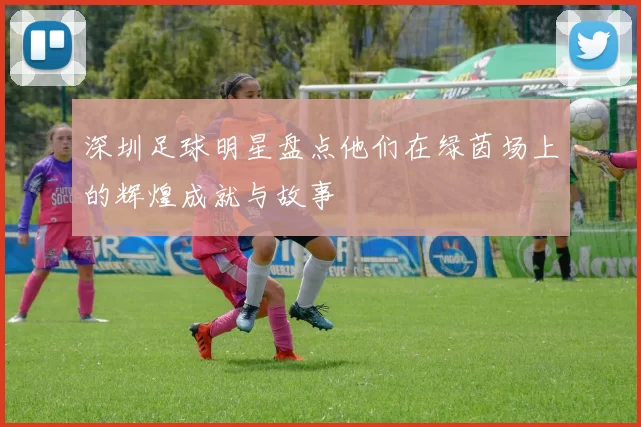 深圳足球明星盘点他们在绿茵场上的辉煌成就与故事