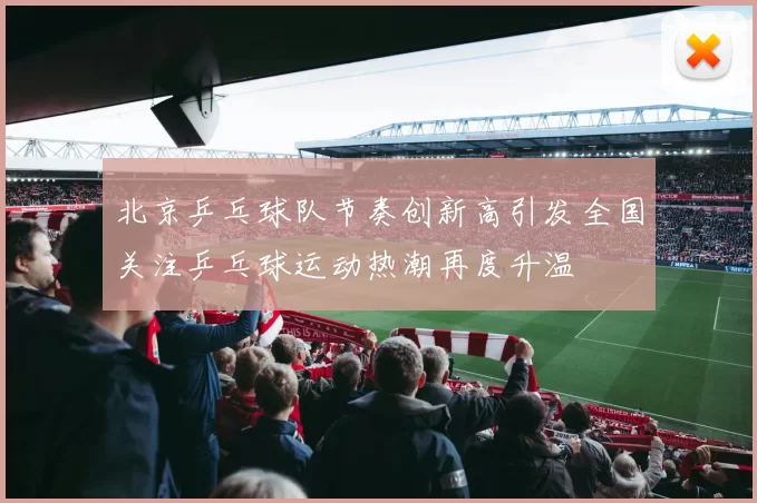 北京乒乓球队节奏创新高引发全国关注乒乓球运动热潮再度升温