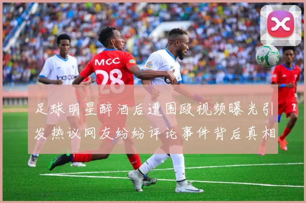 足球明星醉酒后遭围殴视频曝光引发热议网友纷纷评论事件背后真相
