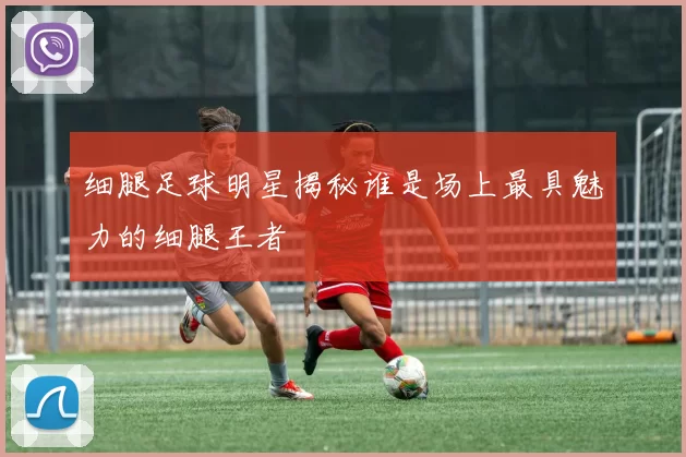 细腿足球明星揭秘谁是场上最具魅力的细腿王者