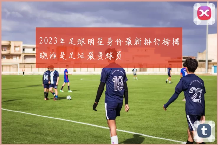 2023年足球明星身价最新排行榜揭晓谁是足坛最贵球员