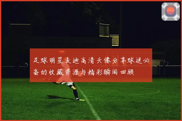 足球明星麦迪高清头像分享球迷必备的收藏资源与精彩瞬间回顾