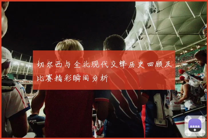 切尔西与全北现代交锋历史回顾及比赛精彩瞬间分析