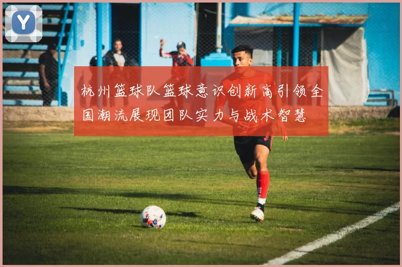 杭州篮球队篮球意识创新高引领全国潮流展现团队实力与战术智慧