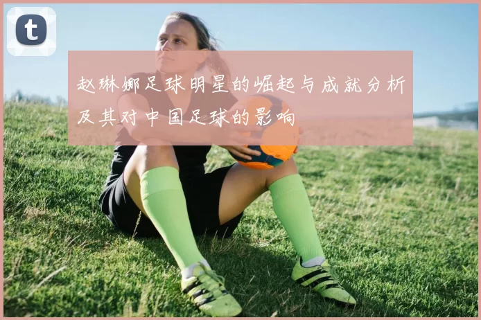 赵琳娜足球明星的崛起与成就分析及其对中国足球的影响