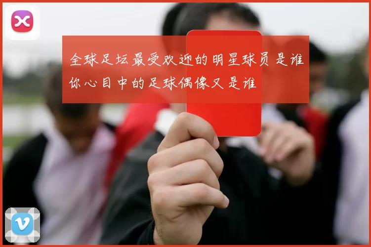 全球足坛最受欢迎的明星球员是谁你心目中的足球偶像又是谁