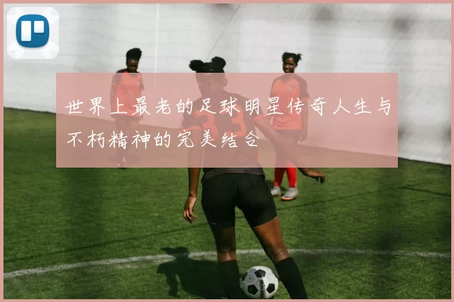 世界上最老的足球明星传奇人生与不朽精神的完美结合