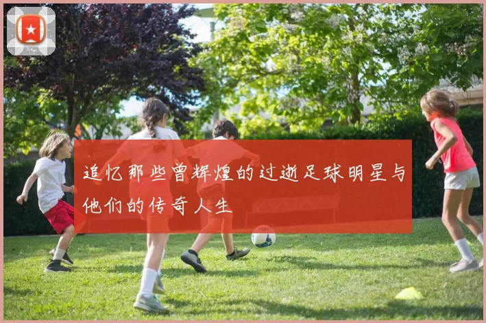 追忆那些曾辉煌的过逝足球明星与他们的传奇人生