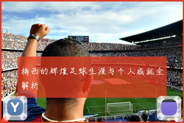 梅西的辉煌足球生涯与个人成就全解析