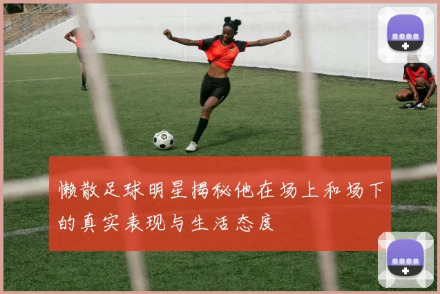 懒散足球明星揭秘他在场上和场下的真实表现与生活态度