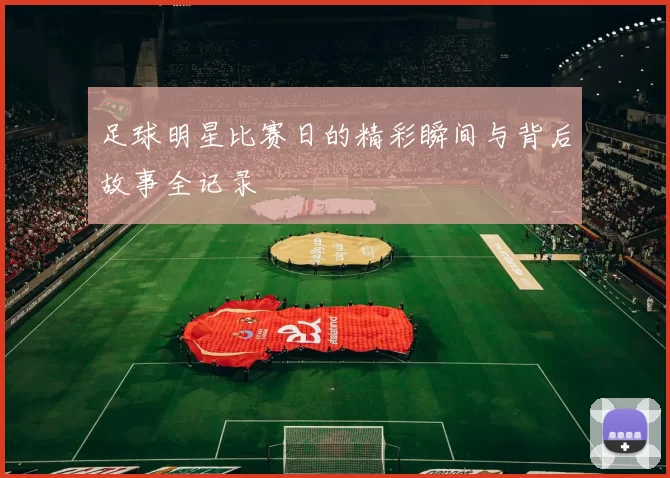 足球明星比赛日的精彩瞬间与背后故事全记录