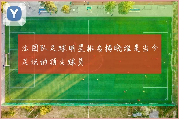 法国队足球明星排名揭晓谁是当今足坛的顶尖球员