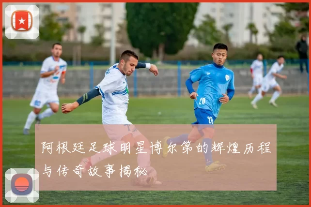 阿根廷足球明星博尔第的辉煌历程与传奇故事揭秘