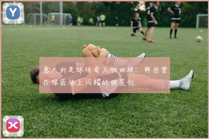 意大利足球传奇人物回顾：那些曾在绿茵场上闪耀的明星们