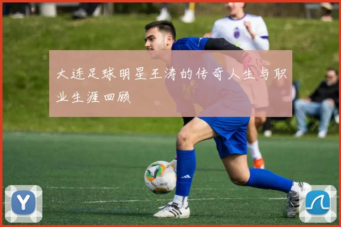 大连足球明星王涛的传奇人生与职业生涯回顾