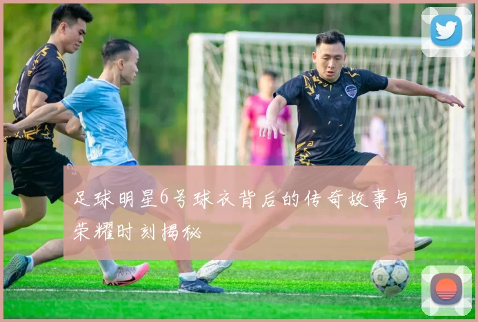 足球明星6号球衣背后的传奇故事与荣耀时刻揭秘