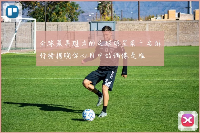 全球最具魅力的足球明星前十名排行榜揭晓你心目中的偶像是谁
