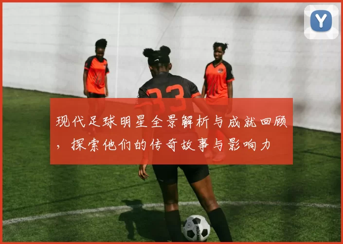 现代足球明星全景解析与成就回顾，探索他们的传奇故事与影响力