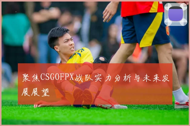 聚焦CSGOFPX战队实力分析与未来发展展望