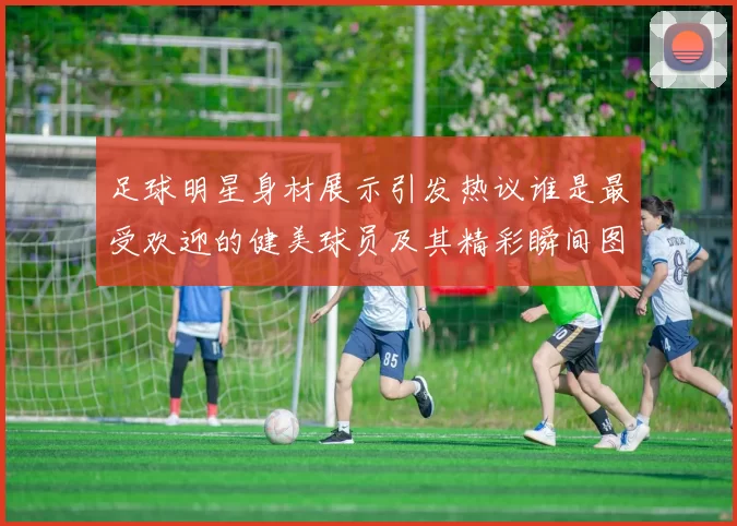 足球明星身材展示引发热议谁是最受欢迎的健美球员及其精彩瞬间图片