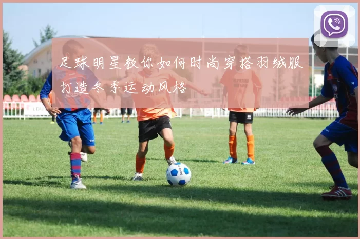 足球明星教你如何时尚穿搭羽绒服打造冬季运动风格