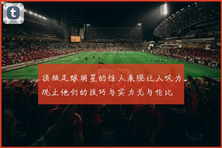 顶级足球明星的惊人表现让人叹为观止他们的技巧与实力无与伦比