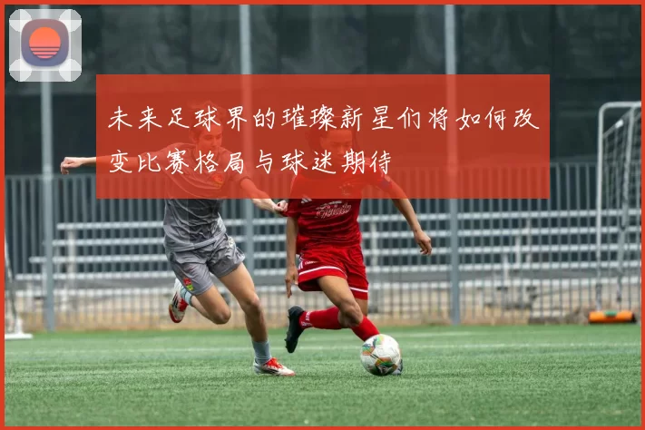未来足球界的璀璨新星们将如何改变比赛格局与球迷期待